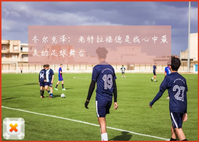 齐尔克泽：老特拉福德是我心中最美的足球舞台