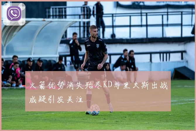 火箭优势消失殆尽KD与里夫斯出战成疑引发关注