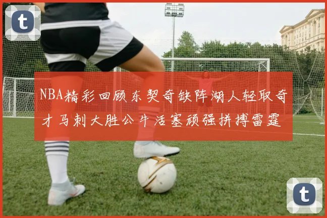 NBA精彩回顾东契奇缺阵湖人轻取奇才马刺大胜公牛活塞顽强拼搏雷霆