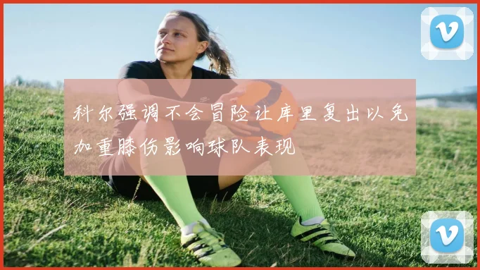科尔强调不会冒险让库里复出以免加重膝伤影响球队表现