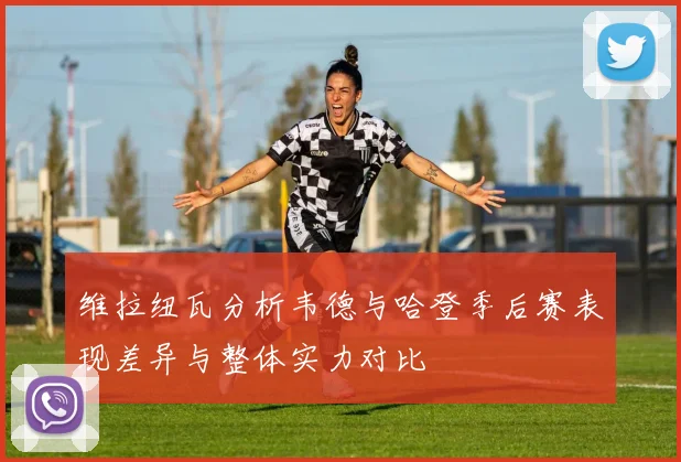 维拉纽瓦分析韦德与哈登季后赛表现差异与整体实力对比