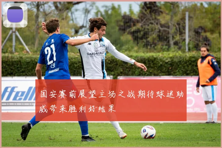 国安赛前展望主场之战期待球迷助威带来胜利好结果