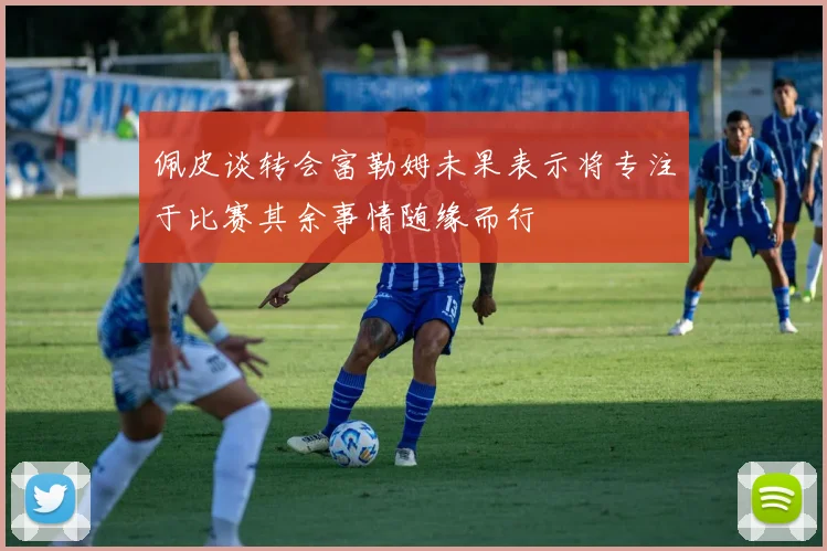 佩皮谈转会富勒姆未果表示将专注于比赛其余事情随缘而行