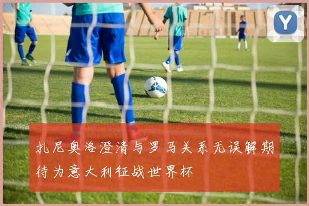 扎尼奥洛澄清与罗马关系无误解期待为意大利征战世界杯