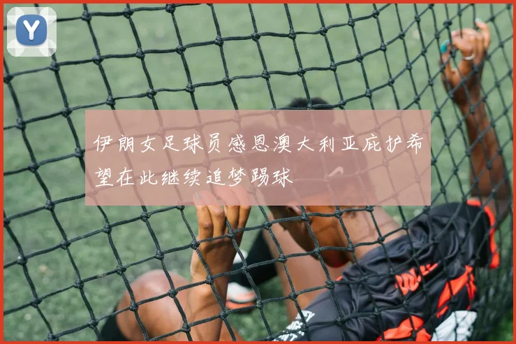 伊朗女足球员感恩澳大利亚庇护希望在此继续追梦踢球