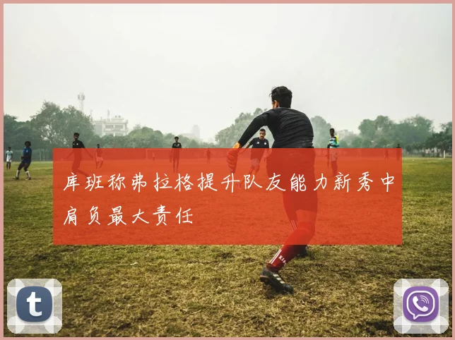 库班称弗拉格提升队友能力新秀中肩负最大责任