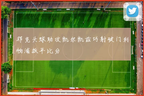 邓克头球助攻凯尔凯兹巧射破门利物浦扳平比分