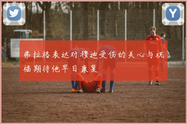 弗拉格表达对穆迪受伤的关心与祝福期待他早日康复
