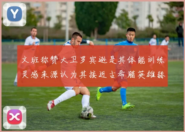 文班称赞大卫罗宾逊是其体能训练灵感来源认为其接近古希腊英雄赫拉克勒斯