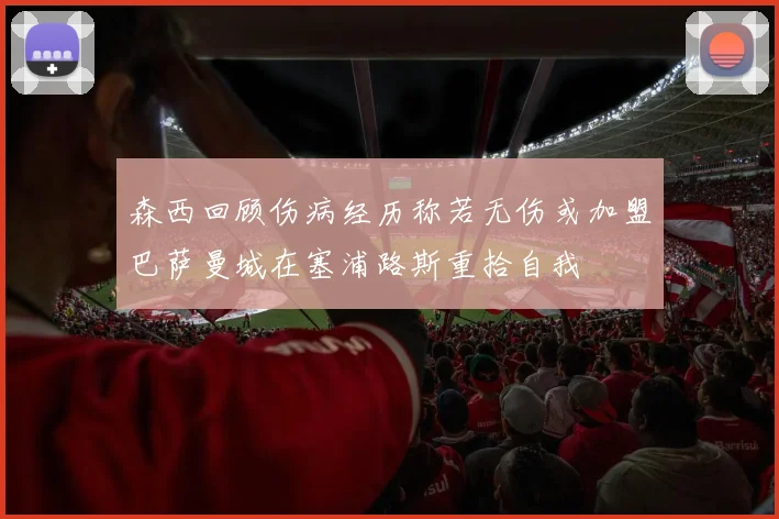 森西回顾伤病经历称若无伤或加盟巴萨曼城在塞浦路斯重拾自我