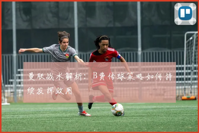 曼联战术解析：B费传球策略如何持续发挥效用