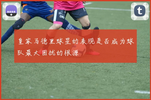 皇家马德里球星的表现是否成为球队最大困扰的根源