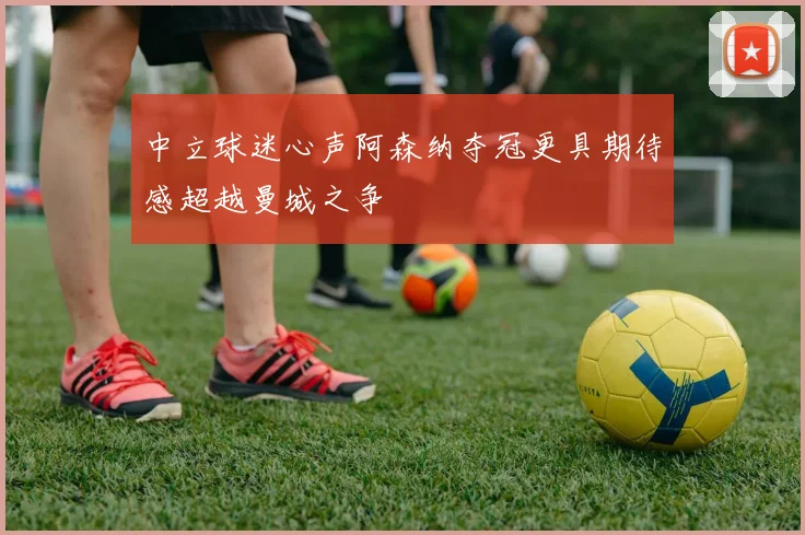 中立球迷心声阿森纳夺冠更具期待感超越曼城之争