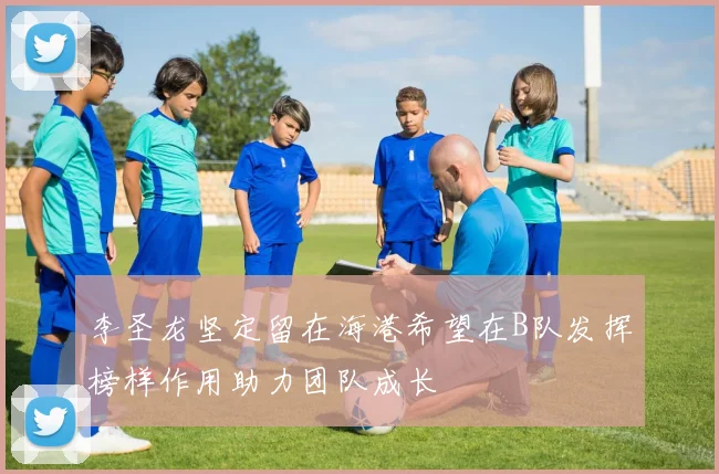 李圣龙坚定留在海港希望在B队发挥榜样作用助力团队成长