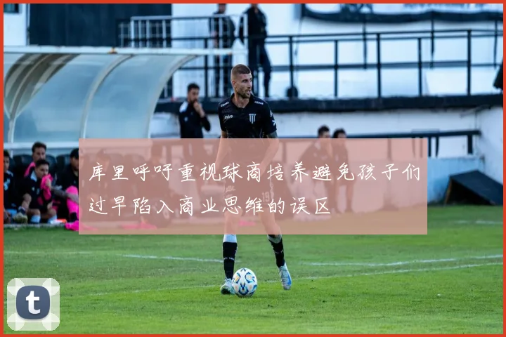 库里呼吁重视球商培养避免孩子们过早陷入商业思维的误区