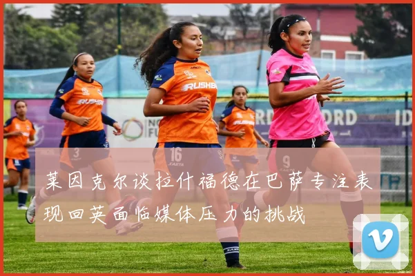 莱因克尔谈拉什福德在巴萨专注表现回英面临媒体压力的挑战