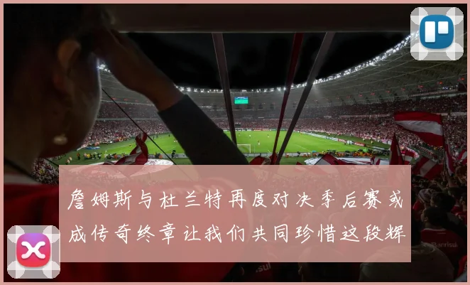 詹姆斯与杜兰特再度对决季后赛或成传奇终章让我们共同珍惜这段辉煌时光