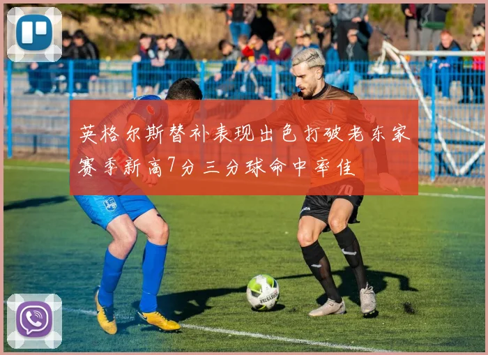 英格尔斯替补表现出色打破老东家赛季新高7分三分球命中率佳