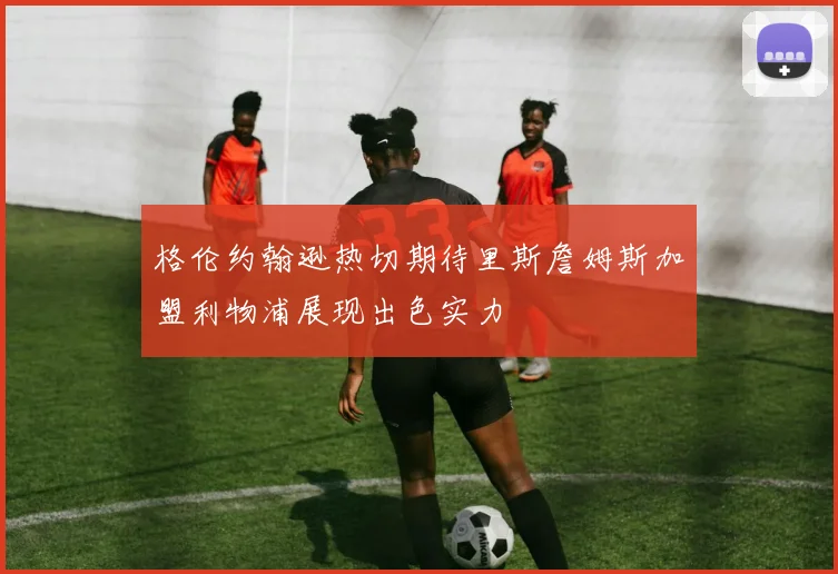 格伦约翰逊热切期待里斯詹姆斯加盟利物浦展现出色实力