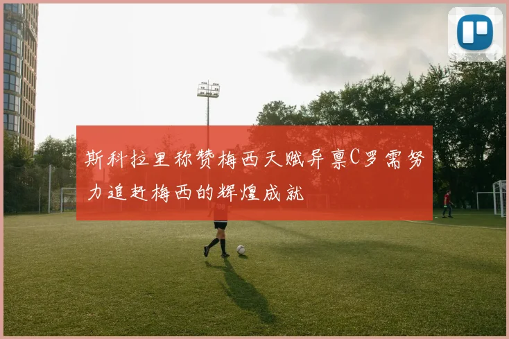 斯科拉里称赞梅西天赋异禀C罗需努力追赶梅西的辉煌成就