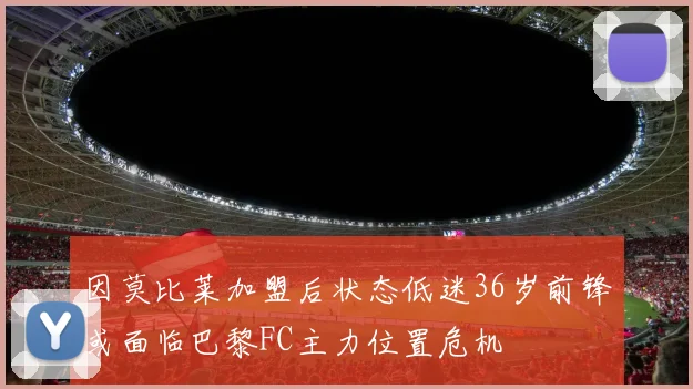 因莫比莱加盟后状态低迷36岁前锋或面临巴黎FC主力位置危机