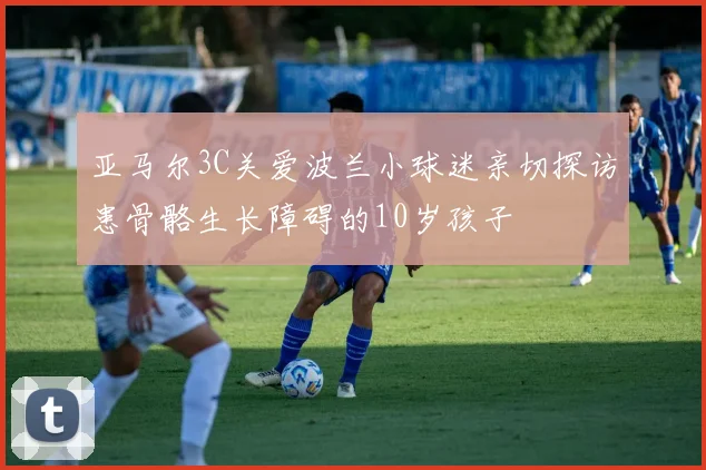亚马尔3C关爱波兰小球迷亲切探访患骨骼生长障碍的10岁孩子
