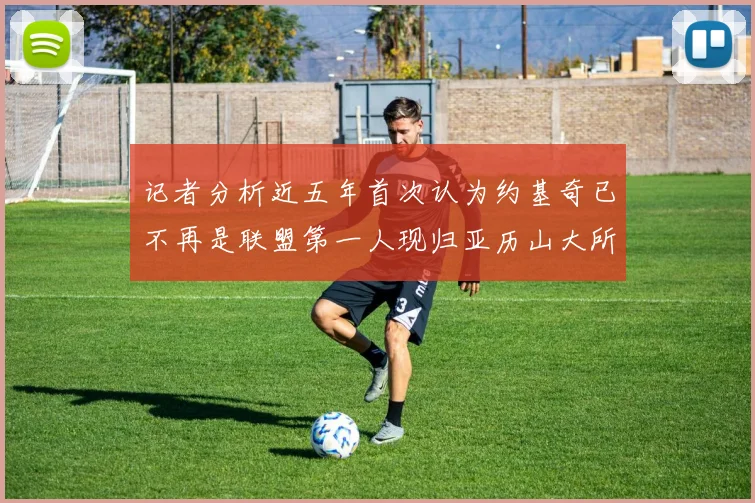 记者分析近五年首次认为约基奇已不再是联盟第一人现归亚历山大所有