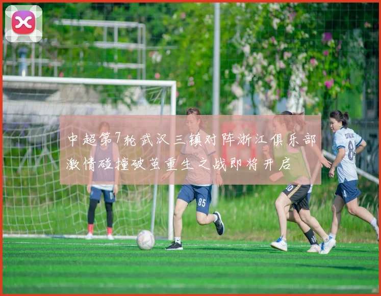 中超第7轮武汉三镇对阵浙江俱乐部激情碰撞破茧重生之战即将开启