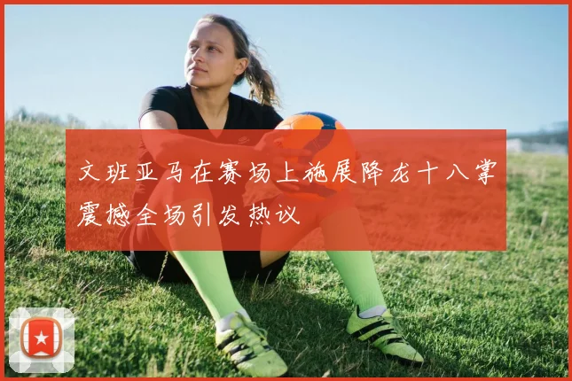 文班亚马在赛场上施展降龙十八掌震撼全场引发热议