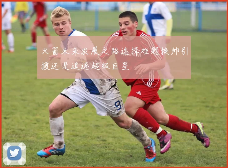 火箭未来发展之路选择难题换帅引援还是追逐超级巨星