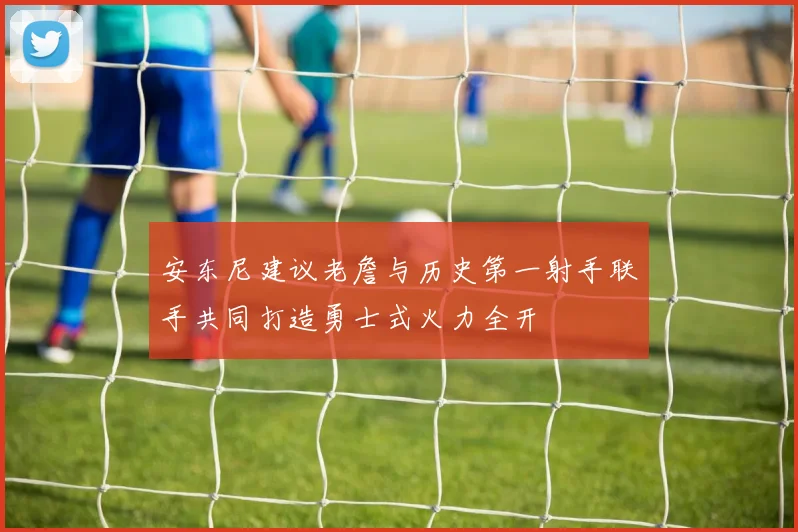 安东尼建议老詹与历史第一射手联手共同打造勇士式火力全开
