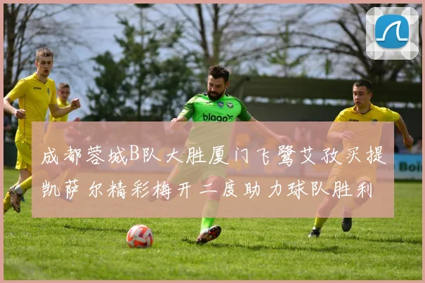 成都蓉城B队大胜厦门飞鹭艾孜买提凯萨尔精彩梅开二度助力球队胜利