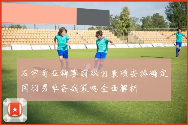 石宇奇亚锦赛前双打兼项安排确定国羽男单备战策略全面解析