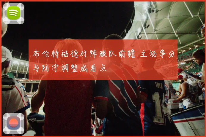 布伦特福德对阵狼队前瞻 主场争分与防守调整成看点