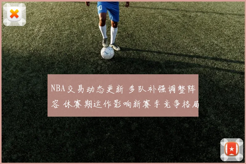 NBA交易动态更新 多队补强调整阵容 休赛期运作影响新赛季竞争格局