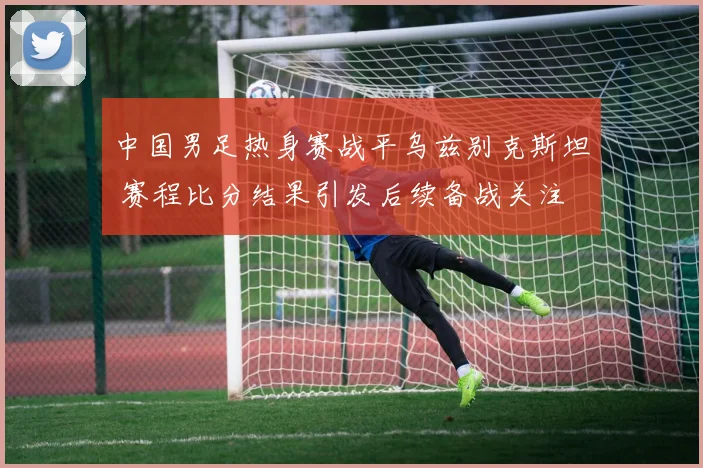 中国男足热身赛战平乌兹别克斯坦 赛程比分结果引发后续备战关注