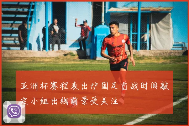 亚洲杯赛程表出炉国足首战时间敲定小组出线前景受关注