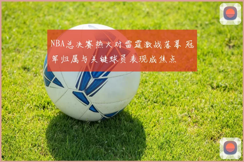 NBA总决赛热火对雷霆激战落幕 冠军归属与关键球员表现成焦点