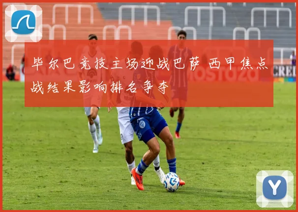 毕尔巴竞技主场迎战巴萨 西甲焦点战结果影响排名争夺