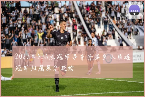 2023年NBA总冠军争夺升温多队角逐冠军归属悬念延续