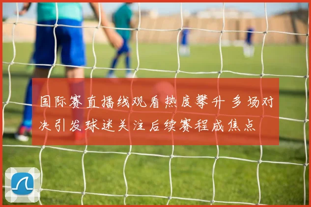 国际赛直播线观看热度攀升 多场对决引发球迷关注后续赛程成焦点
