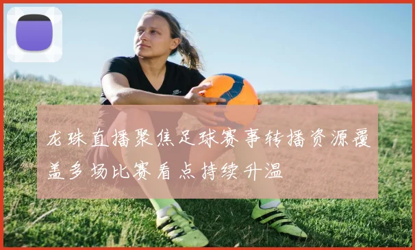 龙珠直播聚焦足球赛事转播资源覆盖多场比赛看点持续升温