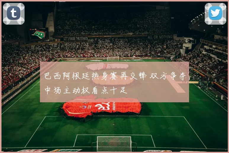 巴西阿根廷热身赛再交锋 双方争夺中场主动权看点十足