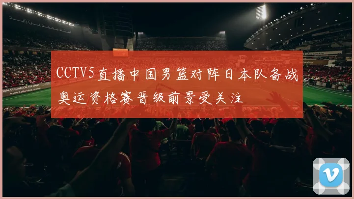 CCTV5直播中国男篮对阵日本队备战奥运资格赛晋级前景受关注