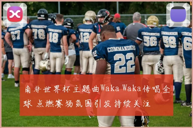 南非世界杯主题曲Waka Waka传唱全球 点燃赛场氛围引发持续关注