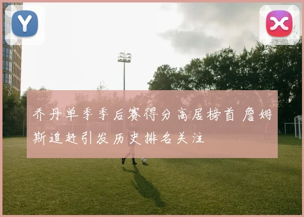 乔丹单季季后赛得分高居榜首 詹姆斯追赶引发历史排名关注