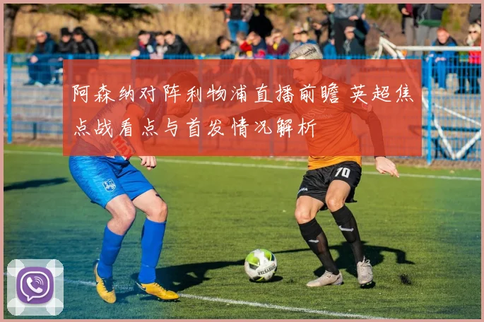 阿森纳对阵利物浦直播前瞻 英超焦点战看点与首发情况解析