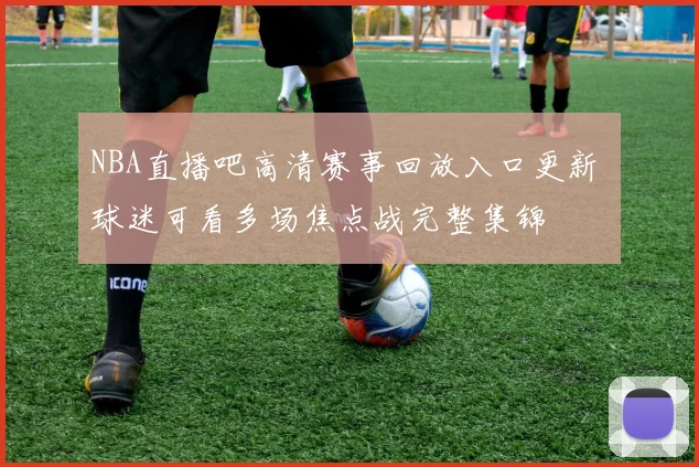 NBA直播吧高清赛事回放入口更新 球迷可看多场焦点战完整集锦
