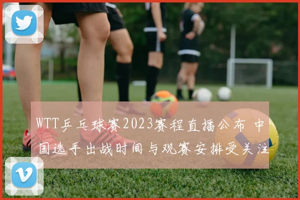 WTT乒乓球赛2023赛程直播公布 中国选手出战时间与观赛安排受关注