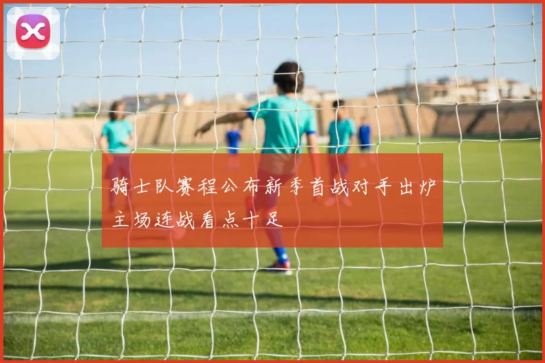 骑士队赛程公布新季首战对手出炉主场连战看点十足